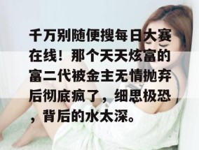 千万别随便搜每日大赛在线！那个天天炫富的富二代被金主无情抛弃后彻底疯了，细思极恐，背后的水太深。
