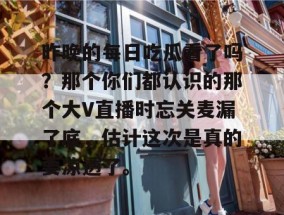 昨晚的每日吃瓜看了吗？那个你们都认识的那个大V直播时忘关麦漏了底，估计这次是真的要凉透了。