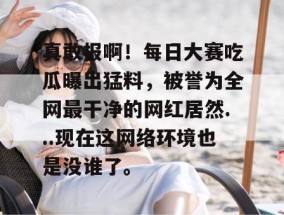 真敢报啊！每日大赛吃瓜曝出猛料，被誉为全网最干净的网红居然...现在这网络环境也是没谁了。