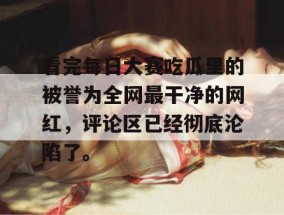 看完每日大赛吃瓜里的被誉为全网最干净的网红，评论区已经彻底沦陷了。