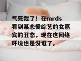 气死我了！在mrds看到某恋爱综艺的女嘉宾的丑态，现在这网络环境也是没谁了。