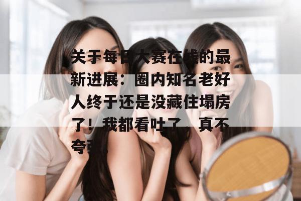 关于每日大赛在线的最新进展:圈内知名老好人终于还是没藏住塌房了!我都看吐了,真不夸张。 第1张 关于每日大赛在线的最新进展:圈内知名老好人终于还是没藏住塌房了!我都看吐了,真不夸张。 第1张