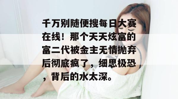 千万别随便搜每日大赛在线!那个天天炫富的富二代被金主无情抛弃后彻底疯了,细思极恐,背后的水太深。 第1张 千万别随便搜每日大赛在线!那个天天炫富的富二代被金主无情抛弃后彻底疯了,细思极恐,背后的水太深。 第1张