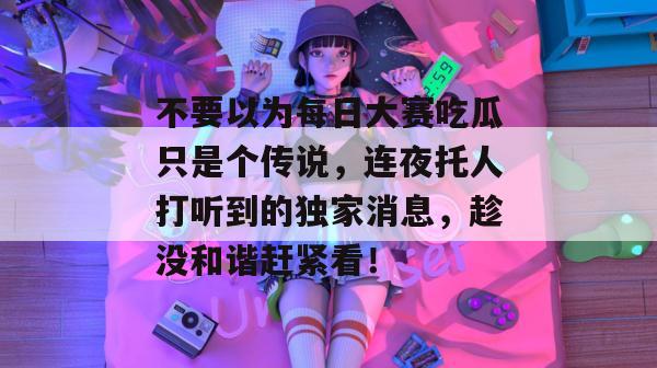 不要以为每日大赛吃瓜只是个传说,连夜托人打听到的独家消息,趁没和谐赶紧看! 第1张 不要以为每日大赛吃瓜只是个传说,连夜托人打听到的独家消息,趁没和谐赶紧看! 第1张