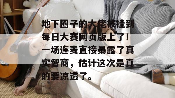 地下圈子的大佬被挂到每日大赛网页版上了!一场连麦直接暴露了真实智商,估计这次是真的要凉透了。 第1张 地下圈子的大佬被挂到每日大赛网页版上了!一场连麦直接暴露了真实智商,估计这次是真的要凉透了。 第1张