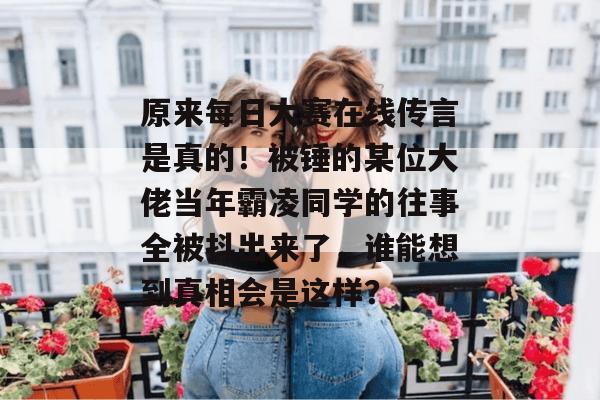 原来每日大赛在线传言是真的!被锤的某位大佬当年霸凌同学的往事全被抖出来了,谁能想到真相会是这样? 第1张 原来每日大赛在线传言是真的!被锤的某位大佬当年霸凌同学的往事全被抖出来了,谁能想到真相会是这样? 第1张