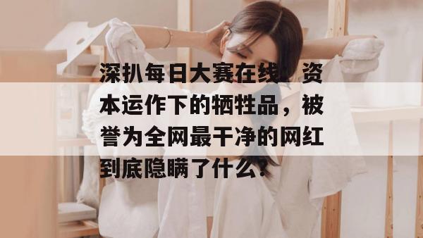 深扒每日大赛在线:资本运作下的牺牲品,被誉为全网最干净的网红到底隐瞒了什么? 第1张 深扒每日大赛在线:资本运作下的牺牲品,被誉为全网最干净的网红到底隐瞒了什么? 第1张