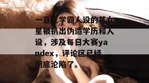 一直立学霸人设的某女星被扒出伪造学历和人设，涉及每日大赛yandex，评论区已经彻底沦陷了。  第1张