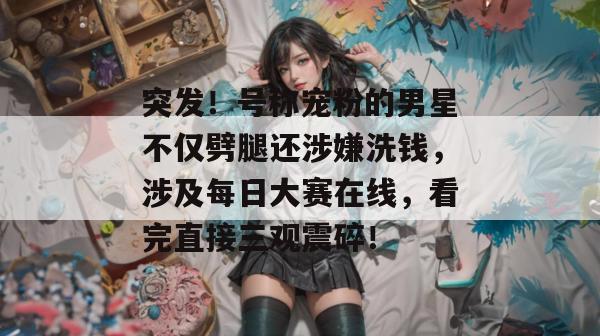 突发!号称宠粉的男星不仅劈腿还涉嫌洗钱,涉及每日大赛在线,看完直接三观震碎! 第1张 突发!号称宠粉的男星不仅劈腿还涉嫌洗钱,涉及每日大赛在线,看完直接三观震碎! 第1张